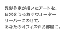 アクアクララの【ヘラルボニーデザイン サーバー】は、異彩作家が描いたアートを、 日常をうるおすウォーターサーバーにのせて、 あなたのオフィスやお部屋に。 